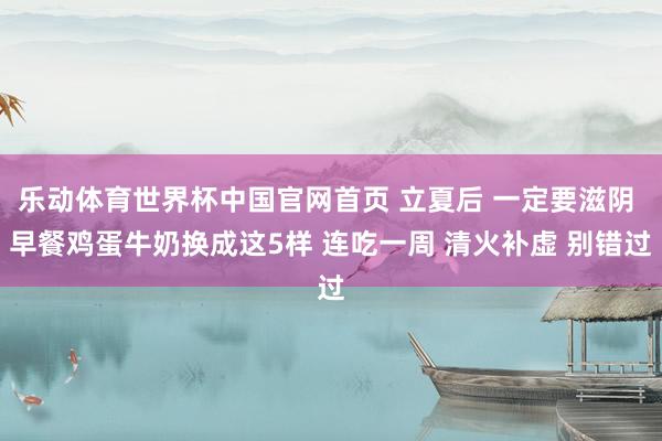 乐动体育世界杯中国官网首页 立夏后 一定要滋阴 早餐鸡蛋牛奶换成这5样 连吃一周 清火补虚 别错过