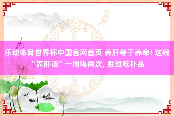 乐动体育世界杯中国官网首页 养肝等于养命! 这碗“养肝汤”一周喝两次， 胜过吃补品