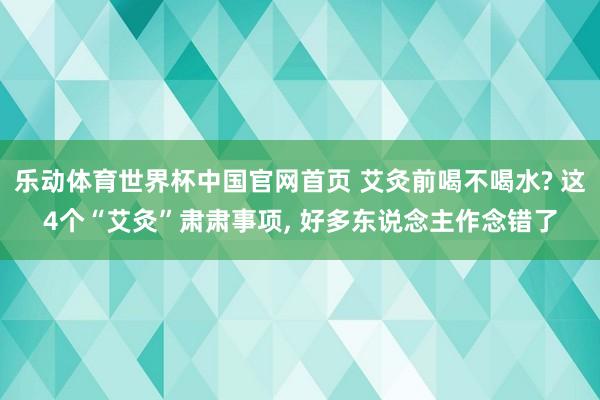 乐动体育世界杯中国官网首页 艾灸前喝不喝水? 这4个“艾灸”肃肃事项， 好多东说念主作念错了
