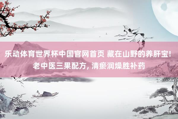 乐动体育世界杯中国官网首页 藏在山野的养肝宝! 老中医三果配方, 清瘀润燥胜补药