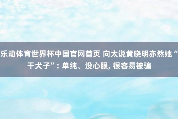 乐动体育世界杯中国官网首页 向太说黄晓明亦然她“干犬子”: 单纯、没心眼, 很容易被骗
