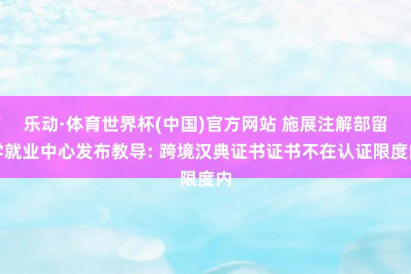 乐动·体育世界杯(中国)官方网站 施展注解部留学就业中心发布教导: 跨境汉典证书证书不在认证限度内