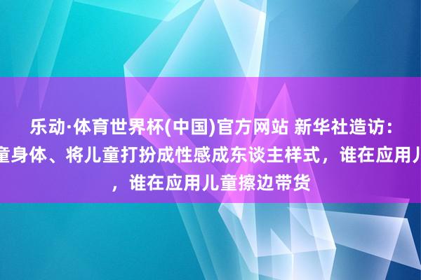 乐动·体育世界杯(中国)官方网站 新华社造访:过度线路儿童身体、将儿童打扮成性感成东谈主样式,谁在应用儿童擦边带货