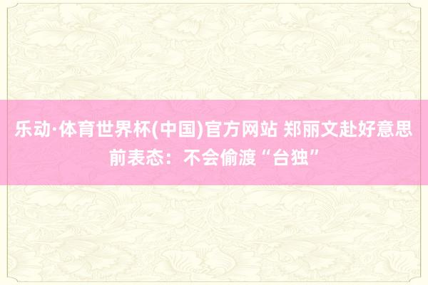 乐动·体育世界杯(中国)官方网站 郑丽文赴好意思前表态:不会偷渡“台独”
