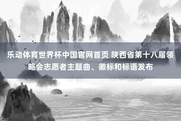 乐动体育世界杯中国官网首页 陕西省第十八届领略会志愿者主题曲、徽标和标语发布