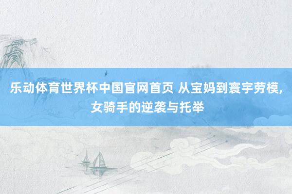 乐动体育世界杯中国官网首页 从宝妈到寰宇劳模, 女骑手的逆袭与托举
