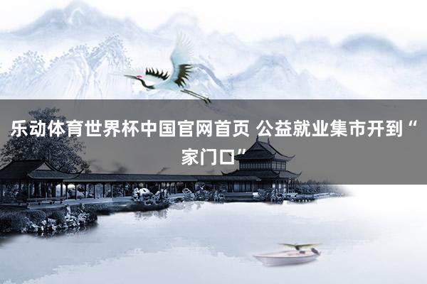 乐动体育世界杯中国官网首页 公益就业集市开到“家门口”