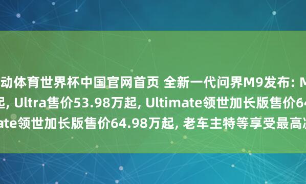 乐动体育世界杯中国官网首页 全新一代问界M9发布: Max+售价47.98万起， Ultra售价53.98万起， Ultimate领世加长版售价64.98万起， 老车主特等享受最高减免5万