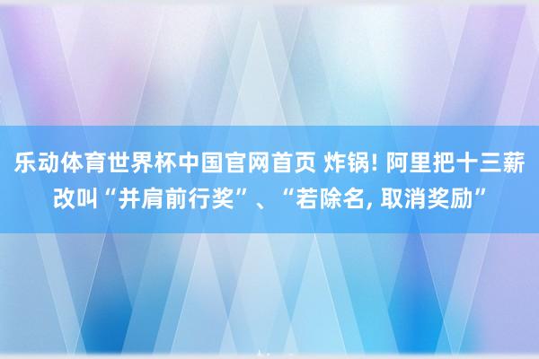 乐动体育世界杯中国官网首页 炸锅! 阿里把十三薪改叫“并肩前行奖”、“若除名， 取消奖励”
