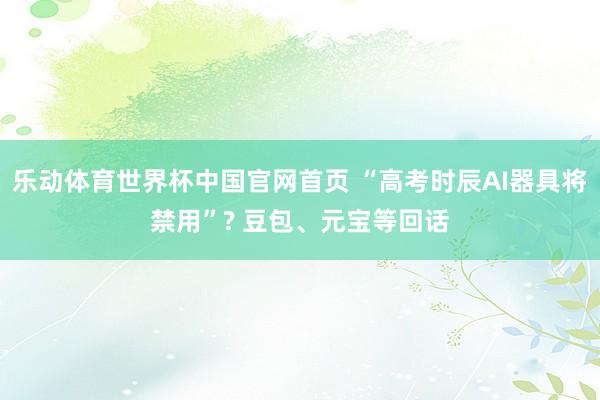 乐动体育世界杯中国官网首页 “高考时辰AI器具将禁用”? 豆包、元宝等回话