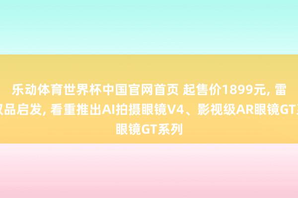 乐动体育世界杯中国官网首页 起售价1899元, 雷鸟双品启发, 看重推出AI拍摄眼镜V4、影视级AR眼镜GT系列
