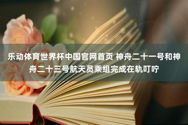 乐动体育世界杯中国官网首页 神舟二十一号和神舟二十三号航天员乘组完成在轨叮咛