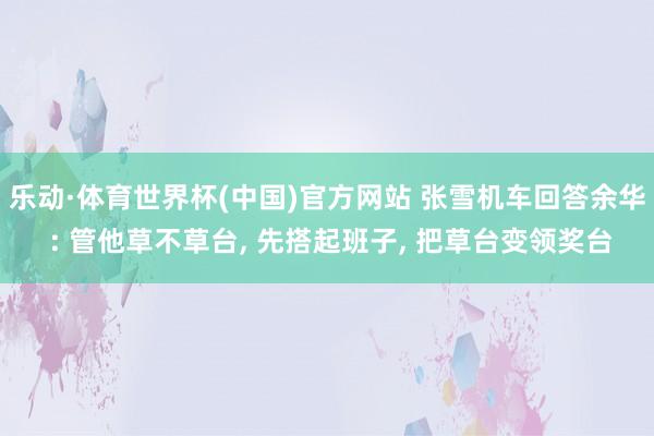 乐动·体育世界杯(中国)官方网站 张雪机车回答余华 : 管他草不草台, 先搭起班子, 把草台变领奖台