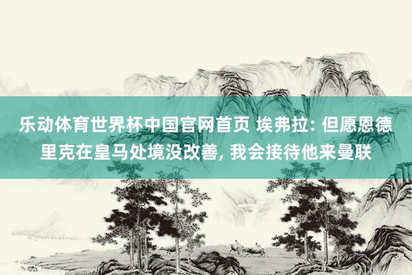 乐动体育世界杯中国官网首页 埃弗拉: 但愿恩德里克在皇马处境没改善, 我会接待他来曼联