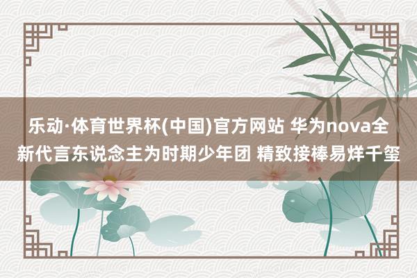 乐动·体育世界杯(中国)官方网站 华为nova全新代言东说念主为时期少年团 精致接棒易烊千玺