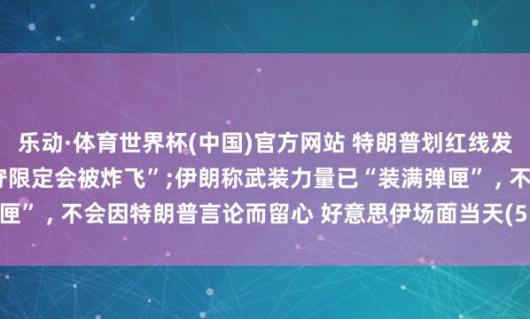 乐动·体育世界杯(中国)官方网站 特朗普划红线发出要挟， 告戒阿曼“不守限定会被炸飞”;伊朗称武装力量已“装满弹匣” ， 不会因特朗普言论而留心 好意思伊场面当天(5.28)最新音尘动态