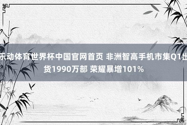 乐动体育世界杯中国官网首页 非洲智高手机市集Q1出货1990万部 荣耀暴增101%