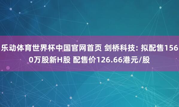 乐动体育世界杯中国官网首页 剑桥科技: 拟配售1560万股新H股 配售价126.66港元/股