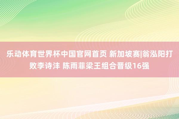 乐动体育世界杯中国官网首页 新加坡赛|翁泓阳打败李诗沣 陈雨菲梁王组合晋级16强