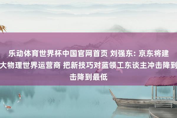 乐动体育世界杯中国官网首页 刘强东: 京东将建成最大物理世界运营商 把新技巧对蓝领工东谈主冲击降到最低