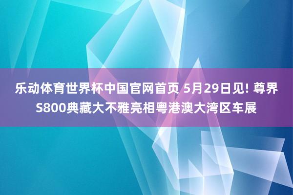 乐动体育世界杯中国官网首页 5月29日见! 尊界S800典藏大不雅亮相粤港澳大湾区车展