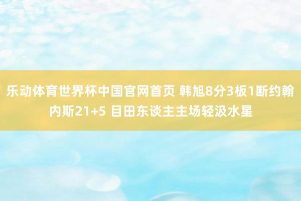 乐动体育世界杯中国官网首页 韩旭8分3板1断约翰内斯21+5 目田东谈主主场轻汲水星