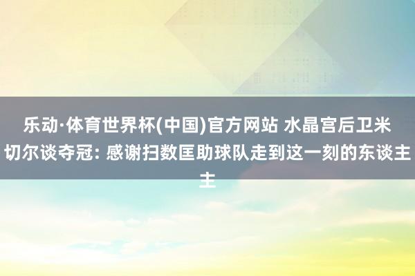 乐动·体育世界杯(中国)官方网站 水晶宫后卫米切尔谈夺冠: 感谢扫数匡助球队走到这一刻的东谈主
