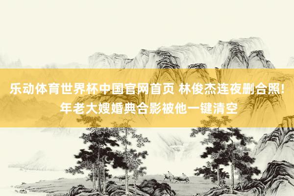 乐动体育世界杯中国官网首页 林俊杰连夜删合照! 年老大嫂婚典合影被他一键清空
