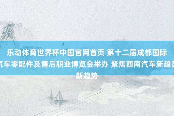 乐动体育世界杯中国官网首页 第十二届成都国际汽车零配件及售后职业博览会举办 聚焦西南汽车新趋势