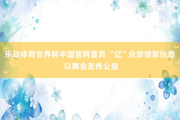 乐动体育世界杯中国官网首页 “亿”众珍惜聚仪态 以舞会友传公益