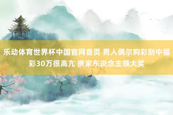 乐动体育世界杯中国官网首页 男人偶尔购彩刮中福彩30万很高亢 携家东说念主领大奖