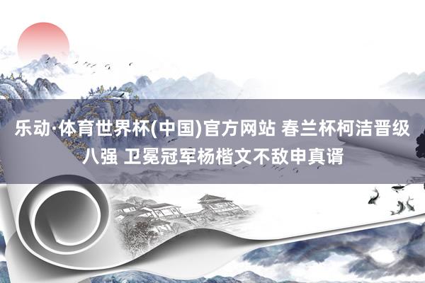 乐动·体育世界杯(中国)官方网站 春兰杯柯洁晋级八强 卫冕冠军杨楷文不敌申真谞
