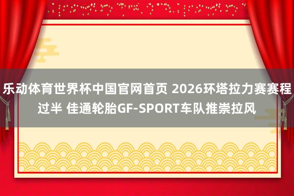 乐动体育世界杯中国官网首页 2026环塔拉力赛赛程过半 佳通轮胎GF-SPORT车队推崇拉风