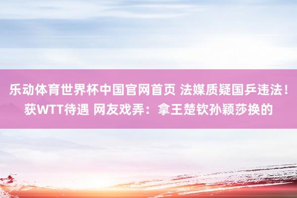 乐动体育世界杯中国官网首页 法媒质疑国乒违法!获WTT待遇 网友戏弄:拿王楚钦孙颖莎换的