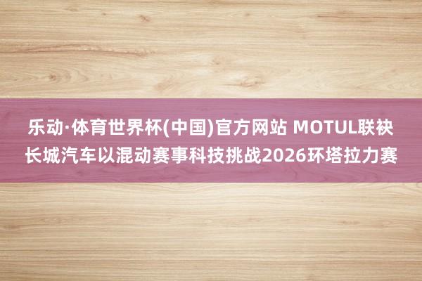 乐动·体育世界杯(中国)官方网站 MOTUL联袂长城汽车以混动赛事科技挑战2026环塔拉力赛
