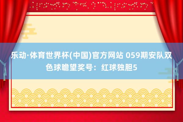 乐动·体育世界杯(中国)官方网站 059期安队双色球瞻望奖号：红球独胆5
