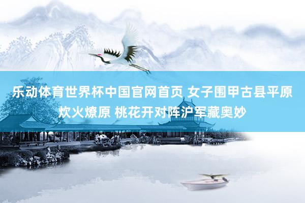 乐动体育世界杯中国官网首页 女子围甲古县平原炊火燎原 桃花开对阵沪军藏奥妙