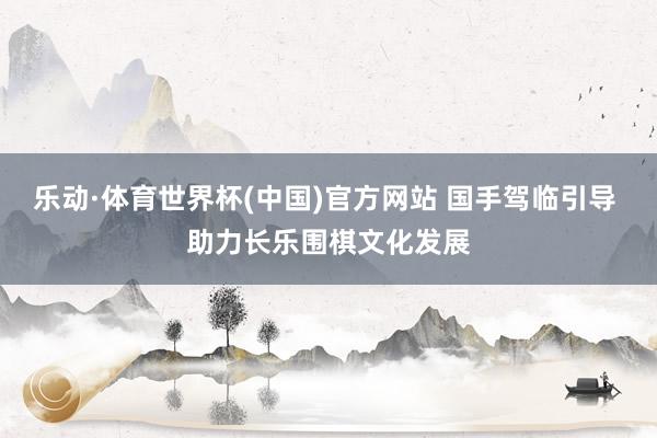乐动·体育世界杯(中国)官方网站 国手驾临引导 助力长乐围棋文化发展