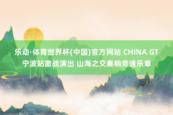 乐动·体育世界杯(中国)官方网站 CHINA GT宁波站激战演出 山海之交奏响竞速乐章