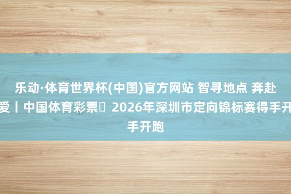 乐动·体育世界杯(中国)官方网站 智寻地点 奔赴疼爱丨中国体育彩票・2026年深圳市定向锦标赛得手开跑