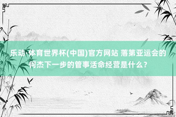 乐动·体育世界杯(中国)官方网站 落第亚运会的何杰下一步的管事活命经营是什么？