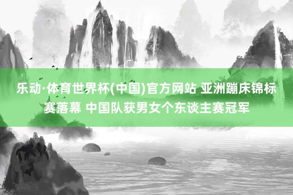 乐动·体育世界杯(中国)官方网站 亚洲蹦床锦标赛落幕 中国队获男女个东谈主赛冠军