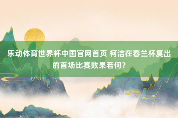 乐动体育世界杯中国官网首页 柯洁在春兰杯复出的首场比赛效果若何?