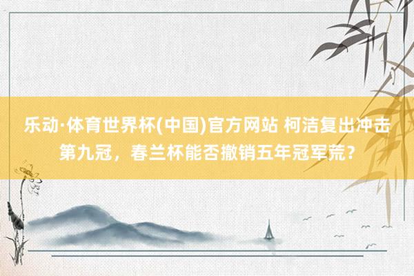 乐动·体育世界杯(中国)官方网站 柯洁复出冲击第九冠,春兰杯能否撤销五年冠军荒?