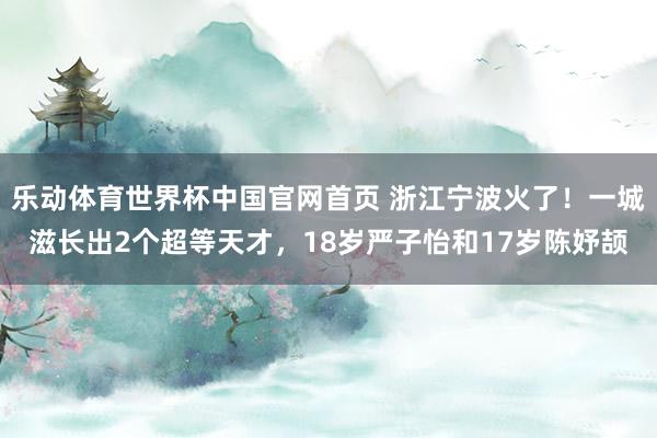 乐动体育世界杯中国官网首页 浙江宁波火了!一城滋长出2个超等天才,18岁严子怡和17岁陈妤颉