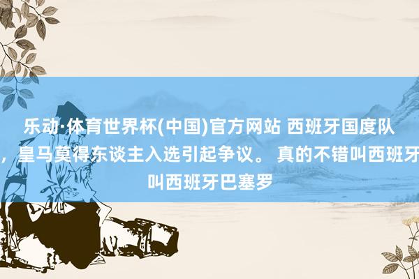 乐动·体育世界杯(中国)官方网站 西班牙国度队大名单，皇马莫得东谈主入选引起争议。 真的不错叫西班牙巴塞罗