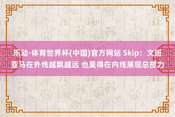 乐动·体育世界杯(中国)官方网站 Skip:文班亚马在外线越飘越远 也莫得在内线展现总揽力