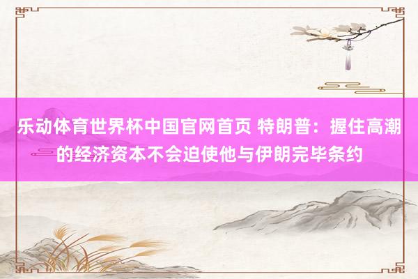 乐动体育世界杯中国官网首页 特朗普:握住高潮的经济资本不会迫使他与伊朗完毕条约