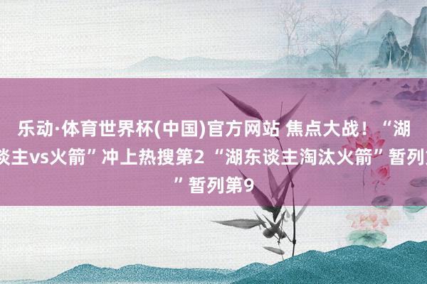 乐动·体育世界杯(中国)官方网站 焦点大战!“湖东谈主vs火箭”冲上热搜第2 “湖东谈主淘汰火箭”暂列第9