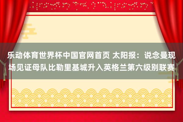 乐动体育世界杯中国官网首页 太阳报:说念曼现场见证母队比勒里基城升入英格兰第六级别联赛